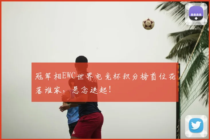 冠军相EWC世界电竞杯积分榜首位花落谁家，悬念迭起！