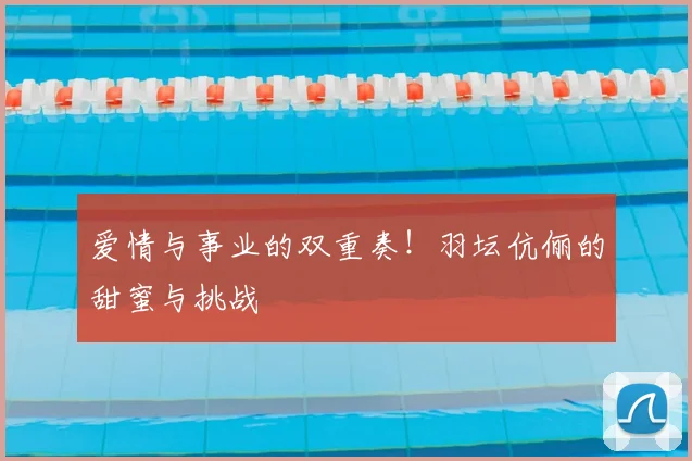 爱情与事业的双重奏!羽坛伉俪的甜蜜与挑战