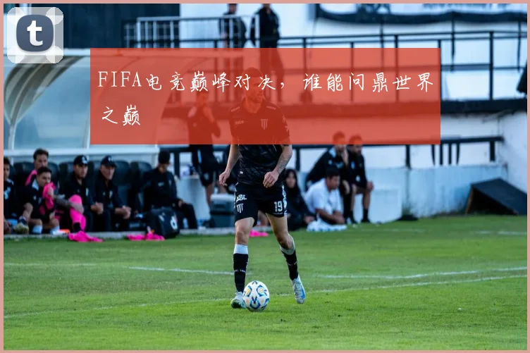 FIFA电竞巅峰对决，谁能问鼎世界之巅