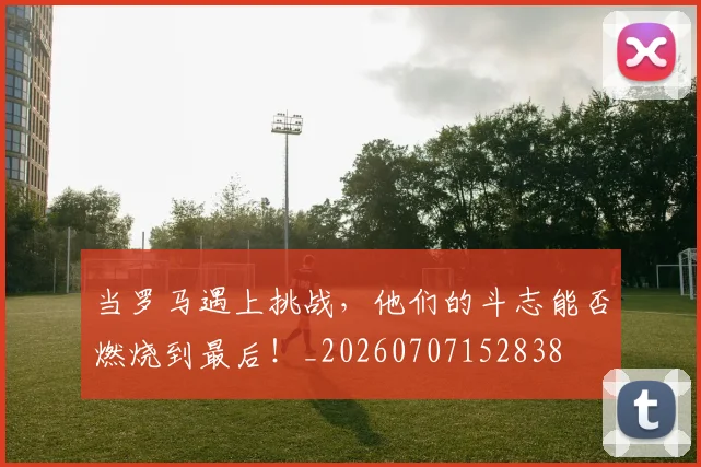 当罗马遇上挑战，他们的斗志能否燃烧到最后！_20260707152838