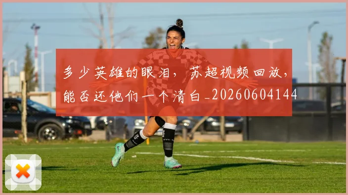 多少英雄的眼泪，苏超视频回放，能否还他们一个清白_20260604144429