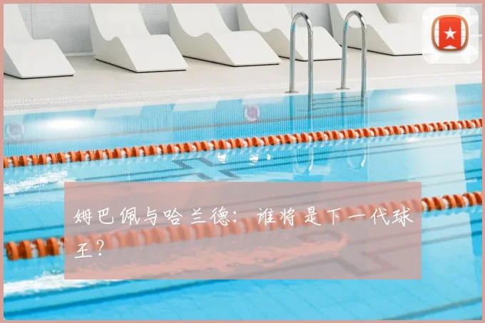 姆巴佩与哈兰德：谁将是下一代球王？