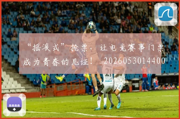 “摇滚式”抢票，让电竞赛事门票成为青春的见证！_20260530144006