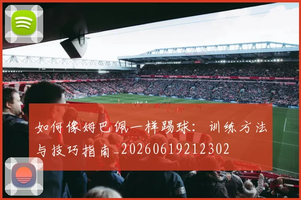 如何像姆巴佩一样踢球：训练方法与技巧指南_20260619212302