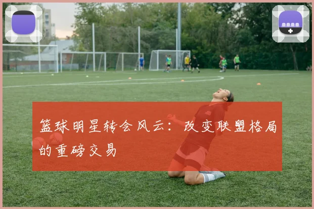 篮球明星转会风云：改变联盟格局的重磅交易
