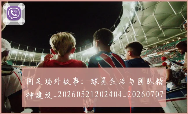 国足场外故事：球员生活与团队精神建设_20260521202404_20260707014048